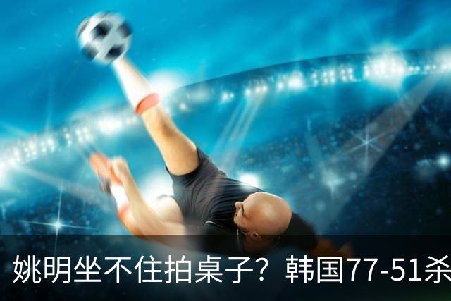 姚明坐不住拍桌子？韩国77-51杀进亚运会决赛，亚洲冠军三分球23中2，中国男篮不如他们，篮协该出手了